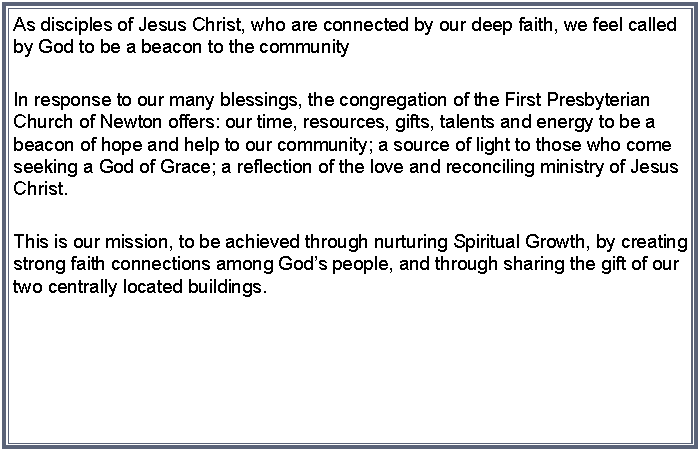 Text Box: As disciples of Jesus Christ, who are connected by our deep faith, we feel called by God to be a beacon to the communityIn response to our many blessings, the congregation of the First Presbyterian Church of Newton offers: our time, resources, gifts, talents and energy to be a beacon of hope and help to our community; a source of light to those who come seeking a God of Grace; a reflection of the love and reconciling ministry of Jesus Christ.This is our mission, to be achieved through nurturing Spiritual Growth, by creating strong faith connections among Gods people, and through sharing the gift of our two centrally located buildings.